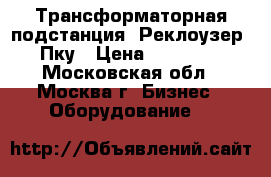 Трансформаторная подстанция. Реклоузер. Пку › Цена ­ 65 000 - Московская обл., Москва г. Бизнес » Оборудование   